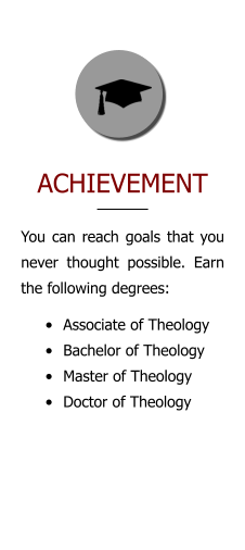 ACHIEVEMENT You can reach goals that you never thought possible. Earn the following degrees: •	Associate of Theology •	Bachelor of Theology •	Master of Theology •	Doctor of Theology